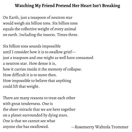 Poem by Rosemerry Wahtola 'Watching My Friend Pretend Her Heart Isn't Breaking." Watching My Friend Pretend Her Heart Isn’t Breaking

On Earth, just a teaspoon of neutron star
would weigh six billion tons. Six billion tons
equals the collective weight of every animal
on earth. Including the insects. Times three.
 
Six billion tons sounds impossible
until I consider how it is to swallow grief—
just a teaspoon and one might as well have consumed
a neutron star. How dense it is,
how it carries inside it the memory of collapse.
How difficult it is to move then.
How impossible to believe that anything
could lift that weight.
 
There are many reasons to treat each other
with great tenderness. One is
the sheer miracle that we are here together
on a planet surrounded by dying stars.
One is that we cannot see what
anyone else has swallowed.